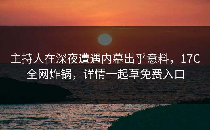 主持人在深夜遭遇内幕出乎意料，17C全网炸锅，详情一起草免费入口