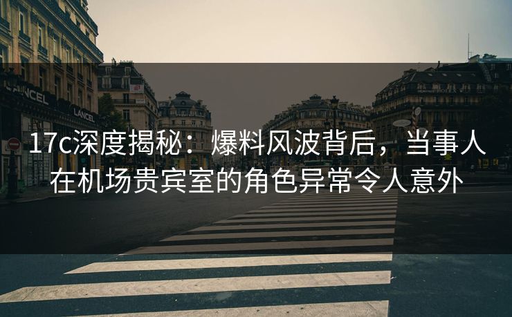 17c深度揭秘：爆料风波背后，当事人在机场贵宾室的角色异常令人意外
