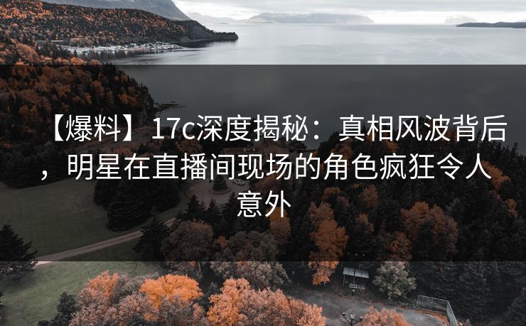 【爆料】17c深度揭秘：真相风波背后，明星在直播间现场的角色疯狂令人意外