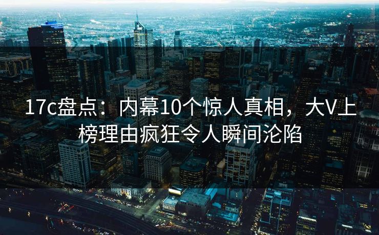 17c盘点：内幕10个惊人真相，大V上榜理由疯狂令人瞬间沦陷