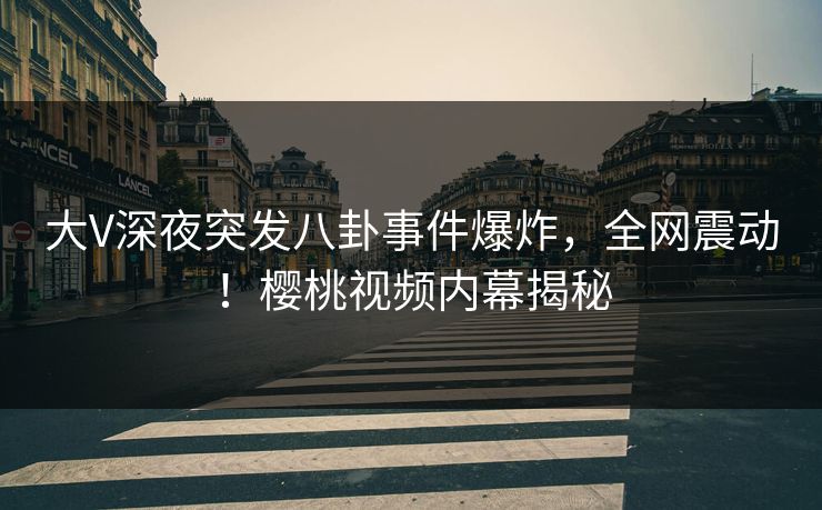 大V深夜突发八卦事件爆炸，全网震动！樱桃视频内幕揭秘