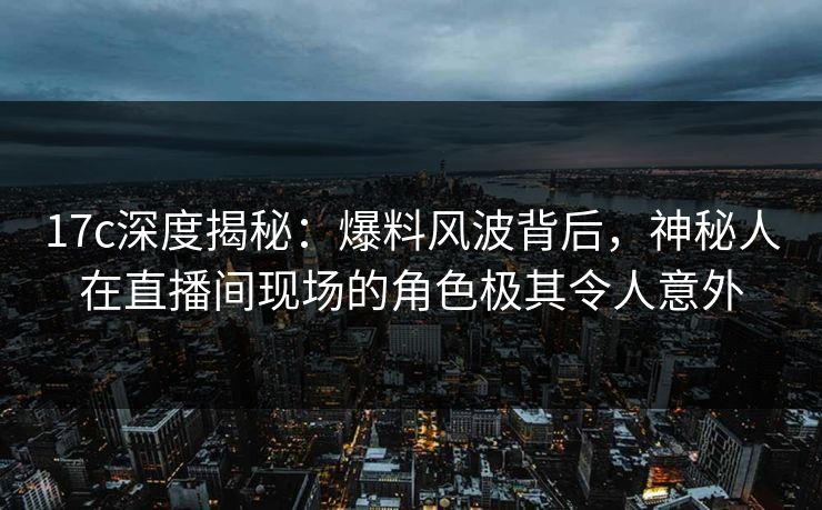 17c深度揭秘：爆料风波背后，神秘人在直播间现场的角色极其令人意外