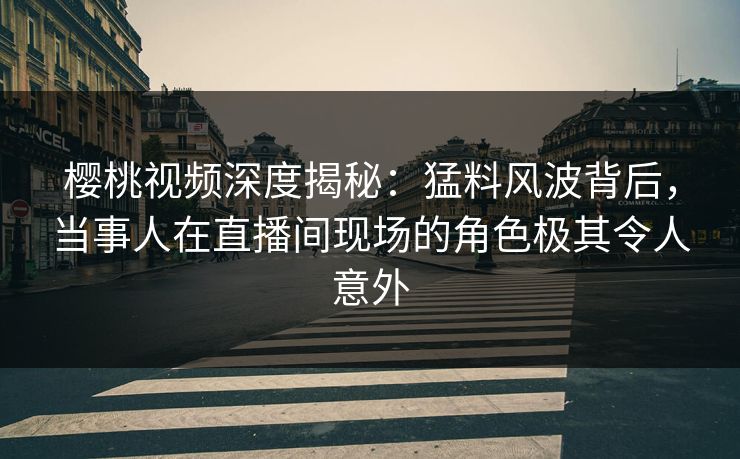 樱桃视频深度揭秘：猛料风波背后，当事人在直播间现场的角色极其令人意外