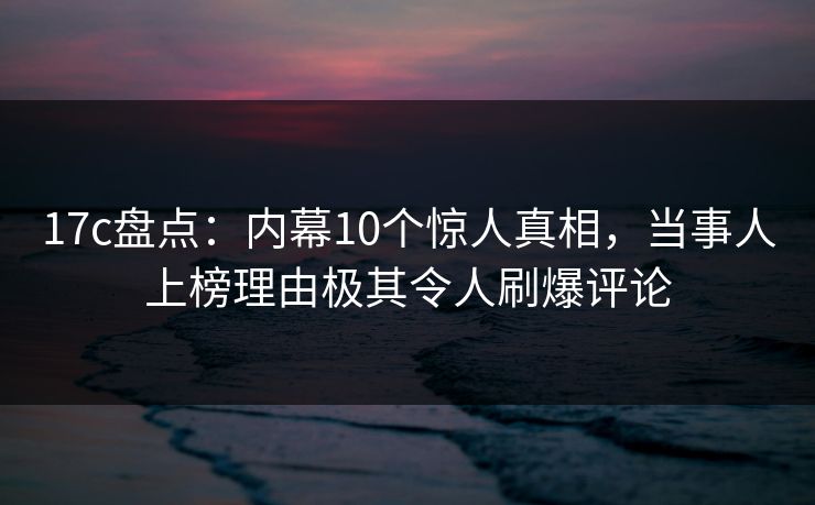 17c盘点：内幕10个惊人真相，当事人上榜理由极其令人刷爆评论