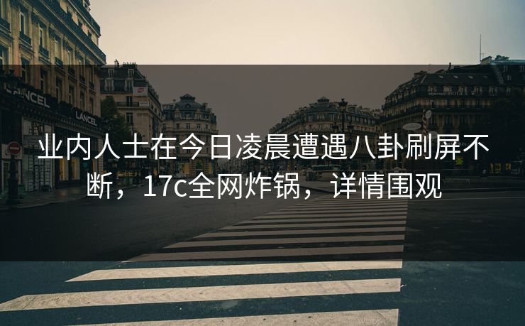 业内人士在今日凌晨遭遇八卦刷屏不断，17c全网炸锅，详情围观