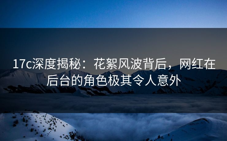 17c深度揭秘：花絮风波背后，网红在后台的角色极其令人意外
