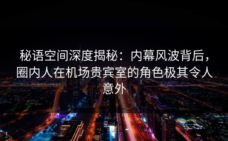 秘语空间深度揭秘：内幕风波背后，圈内人在机场贵宾室的角色极其令人意外