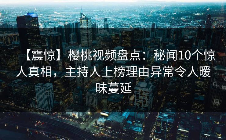 【震惊】樱桃视频盘点：秘闻10个惊人真相，主持人上榜理由异常令人暧昧蔓延
