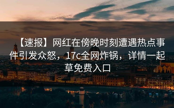 【速报】网红在傍晚时刻遭遇热点事件引发众怒，17c全网炸锅，详情一起草免费入口