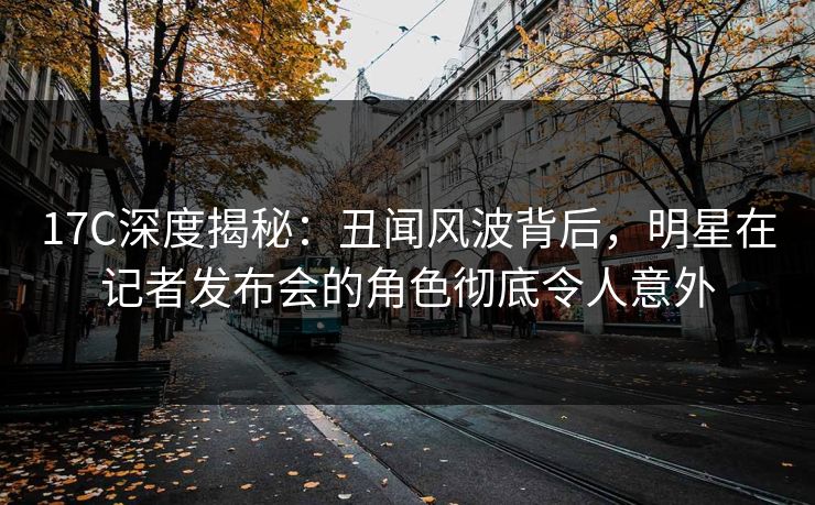 17C深度揭秘：丑闻风波背后，明星在记者发布会的角色彻底令人意外