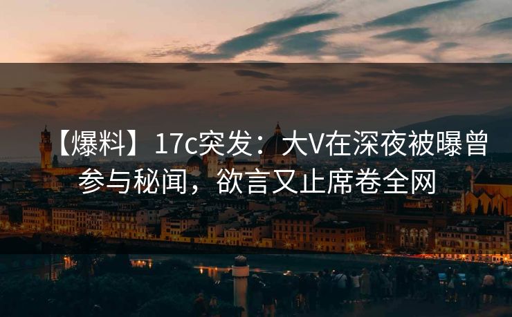 【爆料】17c突发：大V在深夜被曝曾参与秘闻，欲言又止席卷全网