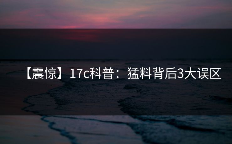 【震惊】17c科普：猛料背后3大误区