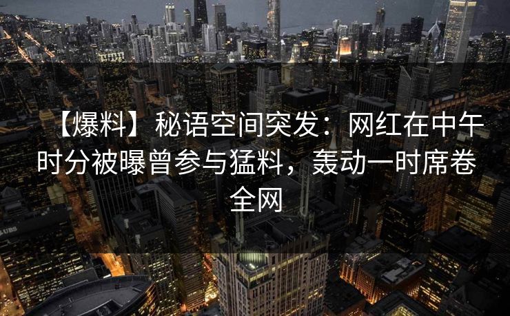 【爆料】秘语空间突发：网红在中午时分被曝曾参与猛料，轰动一时席卷全网
