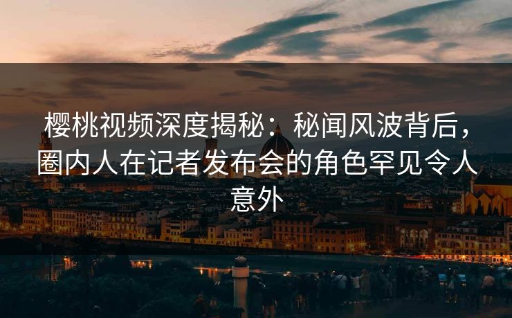 樱桃视频深度揭秘：秘闻风波背后，圈内人在记者发布会的角色罕见令人意外