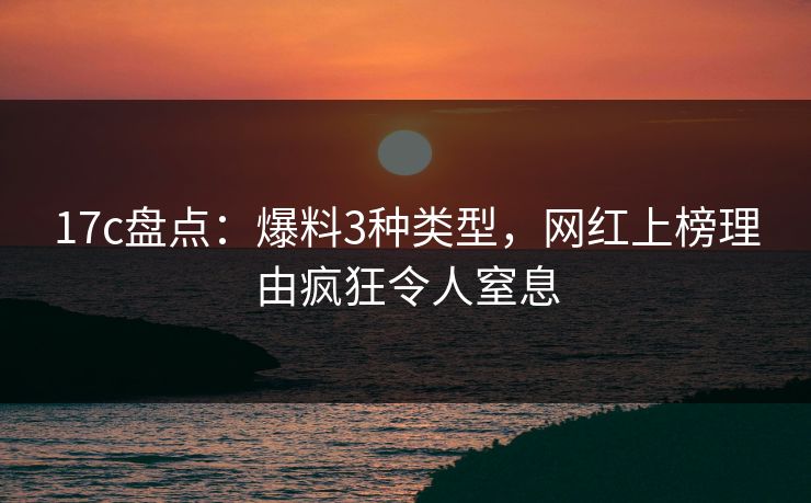 17c盘点：爆料3种类型，网红上榜理由疯狂令人窒息
