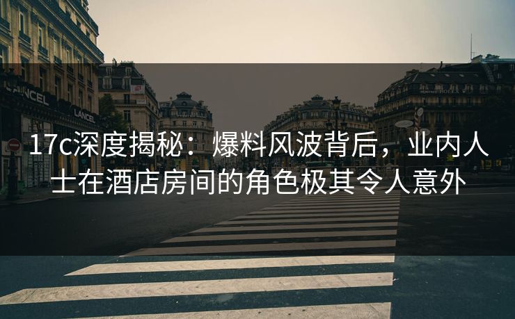 17c深度揭秘：爆料风波背后，业内人士在酒店房间的角色极其令人意外