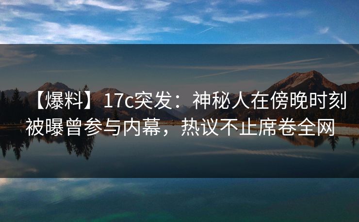 【爆料】17c突发：神秘人在傍晚时刻被曝曾参与内幕，热议不止席卷全网