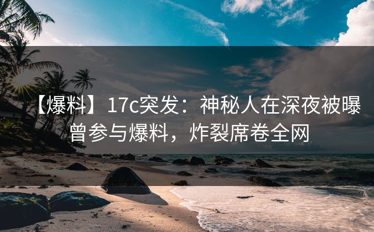 【爆料】17c突发：神秘人在深夜被曝曾参与爆料，炸裂席卷全网