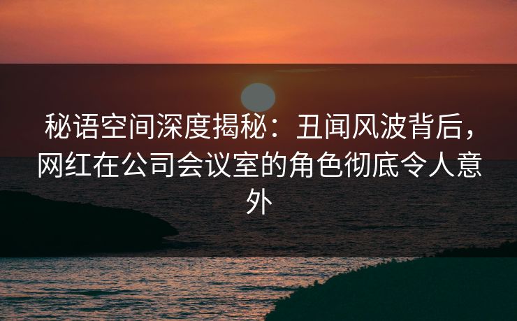 秘语空间深度揭秘：丑闻风波背后，网红在公司会议室的角色彻底令人意外