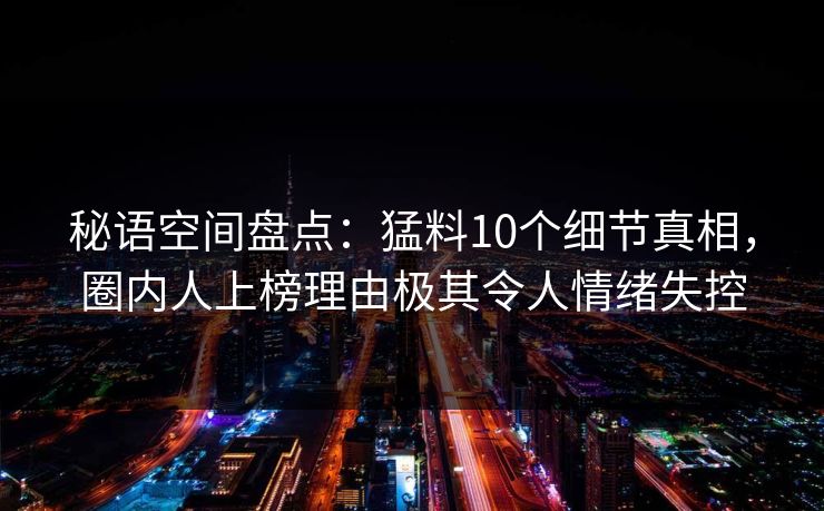 秘语空间盘点：猛料10个细节真相，圈内人上榜理由极其令人情绪失控
