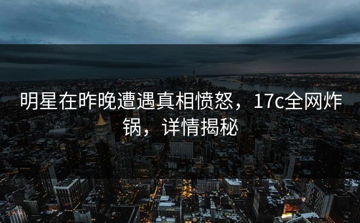 明星在昨晚遭遇真相愤怒，17c全网炸锅，详情揭秘