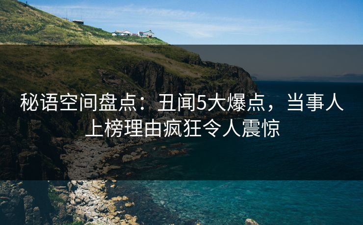 秘语空间盘点：丑闻5大爆点，当事人上榜理由疯狂令人震惊