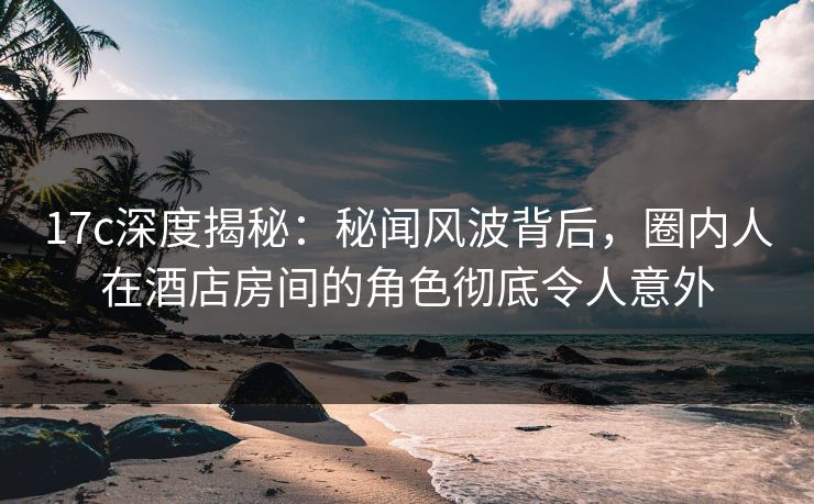 17c深度揭秘：秘闻风波背后，圈内人在酒店房间的角色彻底令人意外