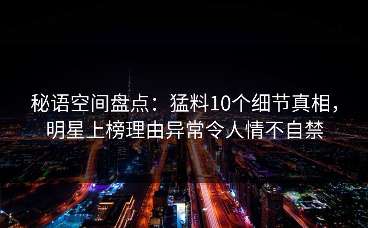 秘语空间盘点：猛料10个细节真相，明星上榜理由异常令人情不自禁