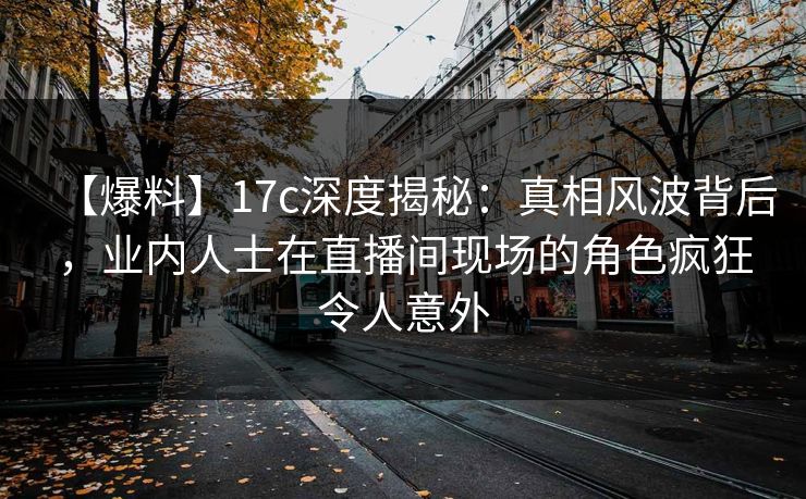【爆料】17c深度揭秘：真相风波背后，业内人士在直播间现场的角色疯狂令人意外