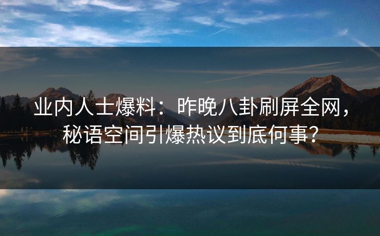 业内人士爆料：昨晚八卦刷屏全网，秘语空间引爆热议到底何事？