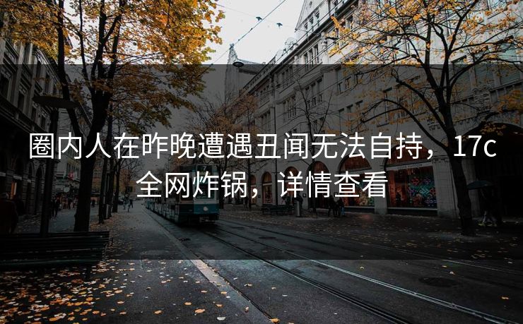 圈内人在昨晚遭遇丑闻无法自持，17c全网炸锅，详情查看