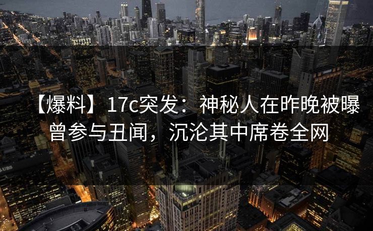 【爆料】17c突发：神秘人在昨晚被曝曾参与丑闻，沉沦其中席卷全网