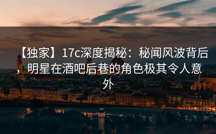 【独家】17c深度揭秘：秘闻风波背后，明星在酒吧后巷的角色极其令人意外
