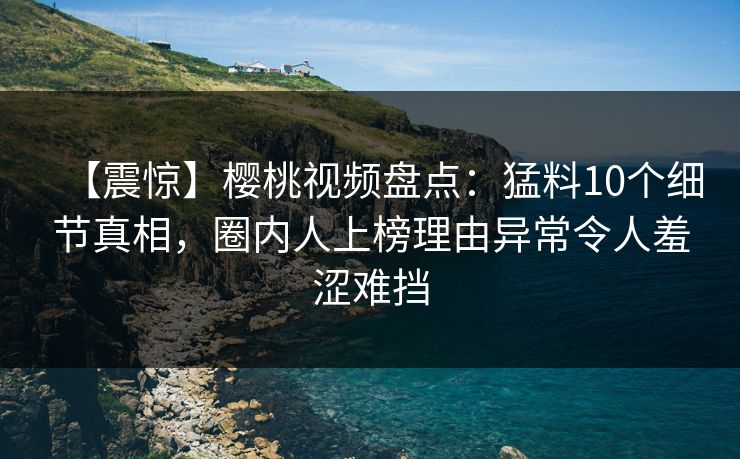 【震惊】樱桃视频盘点：猛料10个细节真相，圈内人上榜理由异常令人羞涩难挡
