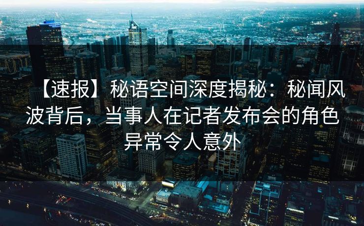 【速报】秘语空间深度揭秘：秘闻风波背后，当事人在记者发布会的角色异常令人意外