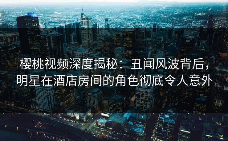 樱桃视频深度揭秘：丑闻风波背后，明星在酒店房间的角色彻底令人意外