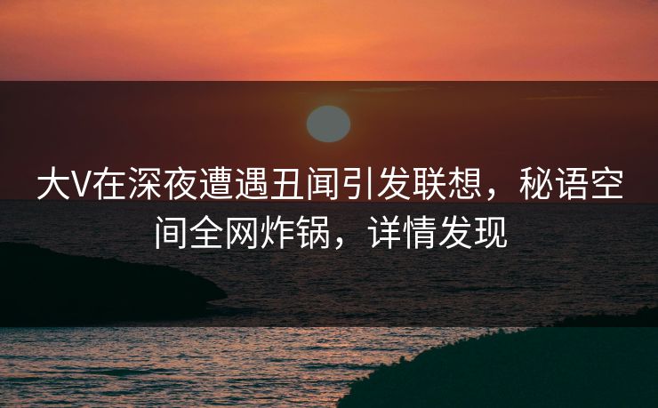 大V在深夜遭遇丑闻引发联想，秘语空间全网炸锅，详情发现