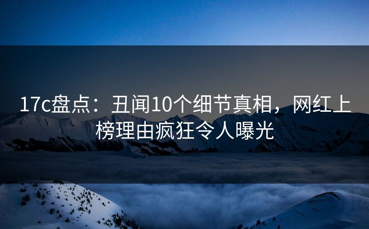 17c盘点：丑闻10个细节真相，网红上榜理由疯狂令人曝光