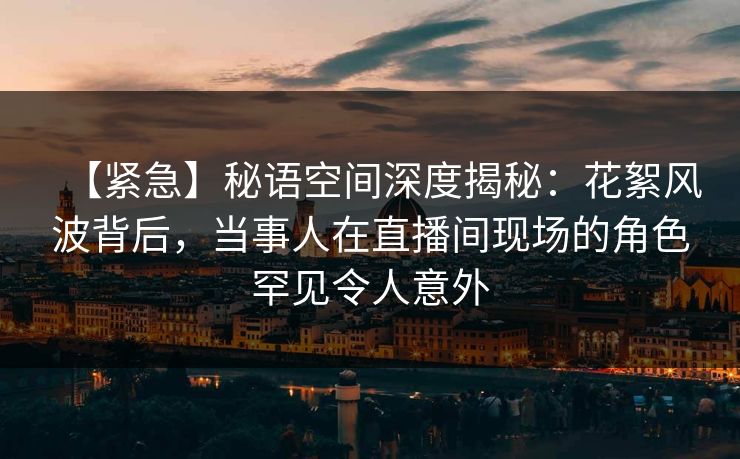 【紧急】秘语空间深度揭秘：花絮风波背后，当事人在直播间现场的角色罕见令人意外