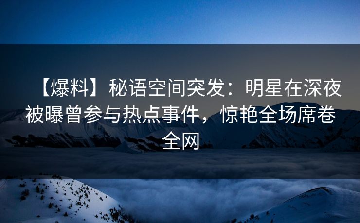 【爆料】秘语空间突发：明星在深夜被曝曾参与热点事件，惊艳全场席卷全网