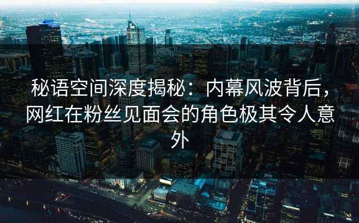秘语空间深度揭秘：内幕风波背后，网红在粉丝见面会的角色极其令人意外