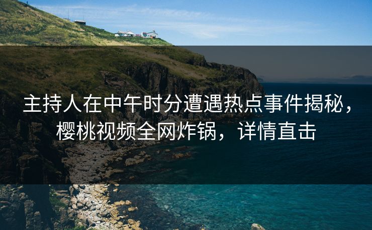 主持人在中午时分遭遇热点事件揭秘，樱桃视频全网炸锅，详情直击