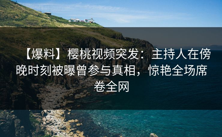 【爆料】樱桃视频突发：主持人在傍晚时刻被曝曾参与真相，惊艳全场席卷全网