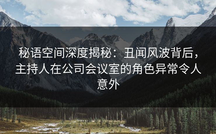 秘语空间深度揭秘：丑闻风波背后，主持人在公司会议室的角色异常令人意外