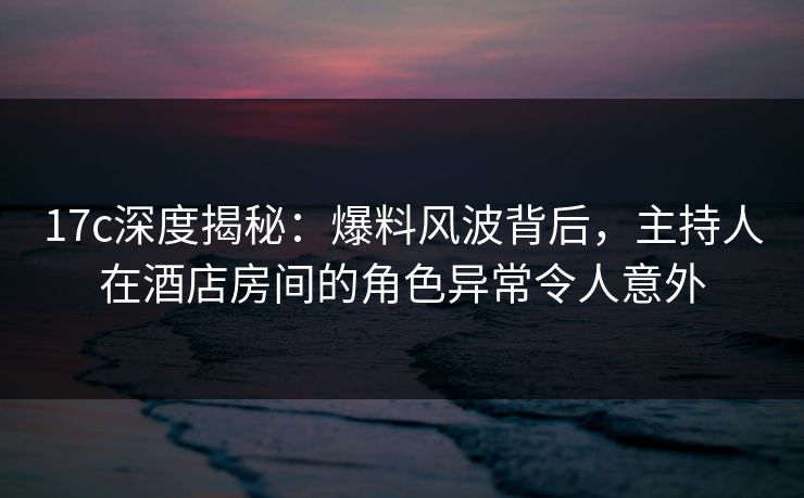 17c深度揭秘：爆料风波背后，主持人在酒店房间的角色异常令人意外