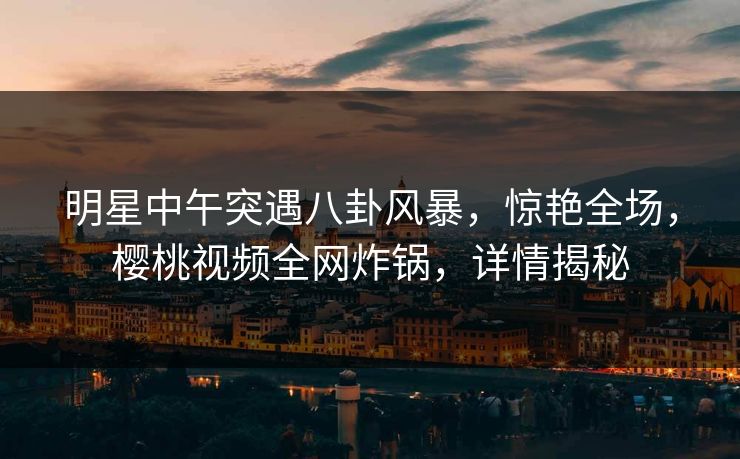 明星中午突遇八卦风暴，惊艳全场，樱桃视频全网炸锅，详情揭秘