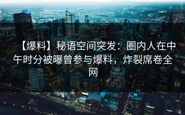 【爆料】秘语空间突发：圈内人在中午时分被曝曾参与爆料，炸裂席卷全网