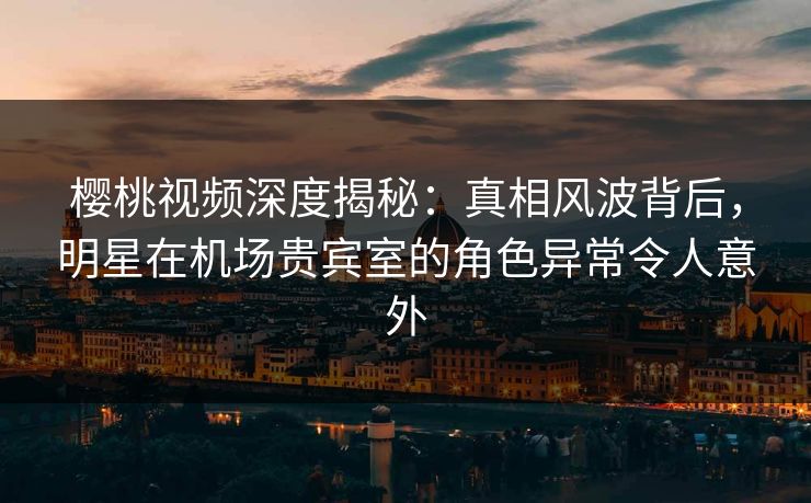 樱桃视频深度揭秘：真相风波背后，明星在机场贵宾室的角色异常令人意外