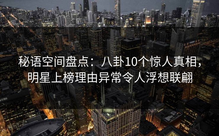 秘语空间盘点：八卦10个惊人真相，明星上榜理由异常令人浮想联翩
