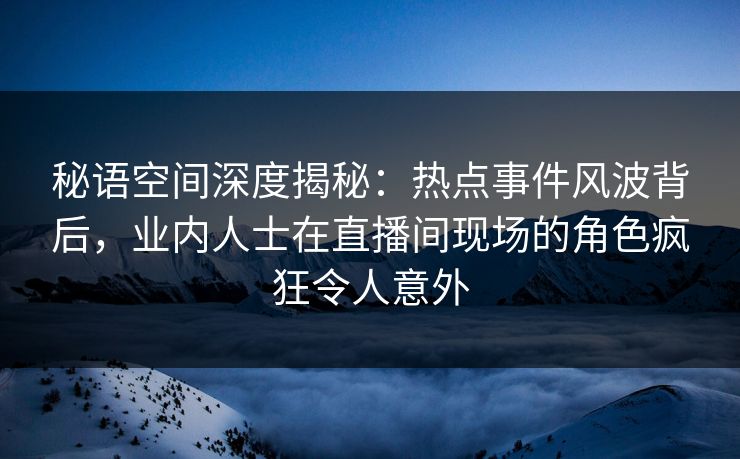 秘语空间深度揭秘：热点事件风波背后，业内人士在直播间现场的角色疯狂令人意外